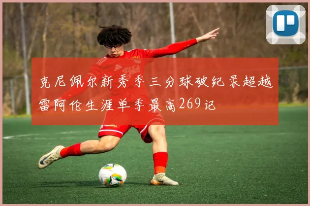 克尼佩尔新秀季三分球破纪录超越雷阿伦生涯单季最高269记