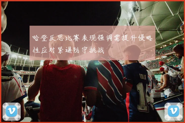 哈登反思比赛表现强调需提升侵略性应对紧逼防守挑战