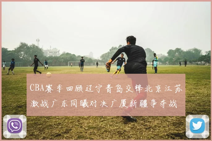 CBA赛季回顾辽宁青岛交锋北京江苏激战广东同曦对决广厦新疆争夺战精彩纷呈