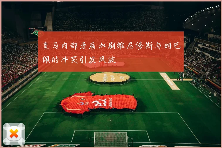 皇马内部矛盾加剧维尼修斯与姆巴佩的冲突引发风波