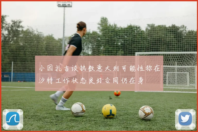 小因扎吉谈执教意大利可能性称在沙特工作状态良好合同仍在身