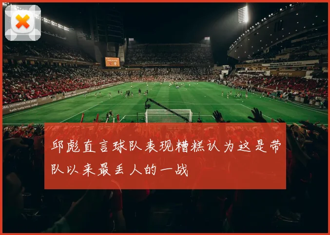 邱彪直言球队表现糟糕认为这是带队以来最丢人的一战