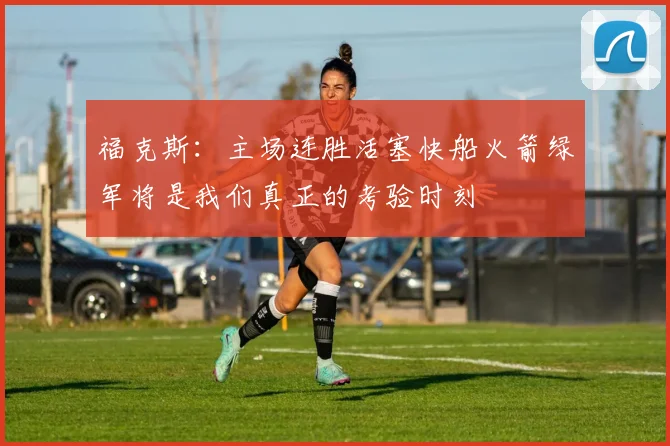 福克斯：主场连胜活塞快船火箭绿军将是我们真正的考验时刻