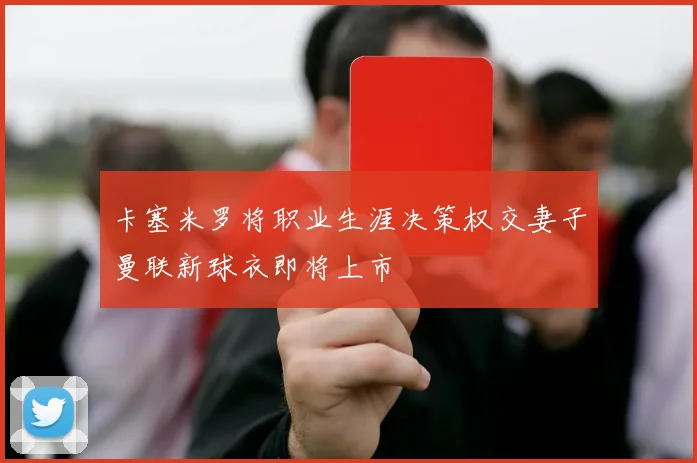 卡塞米罗将职业生涯决策权交妻子曼联新球衣即将上市