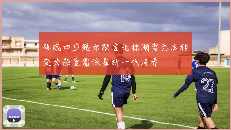 路威回应鲍尔默言论称湖蜜无法转变为船蜜需依靠新一代培养