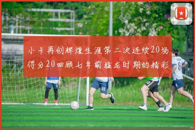 小卡再创辉煌生涯第二次连续20场得分20回顾七年前猛龙时期的精彩表现