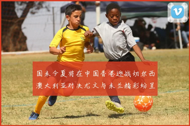 国米今夏将在中国香港迎战切尔西澳大利亚对决尤文与米兰精彩纷呈