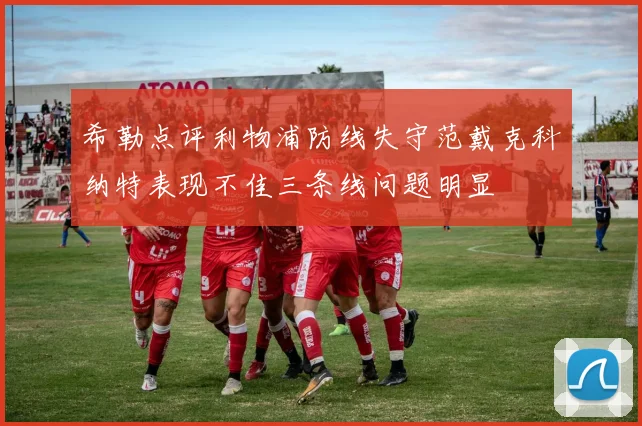 希勒点评利物浦防线失守范戴克科纳特表现不佳三条线问题明显