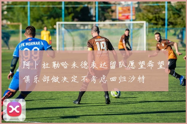 阿卜杜勒哈米德表达留队愿望希望俱乐部做决定不考虑回归沙特