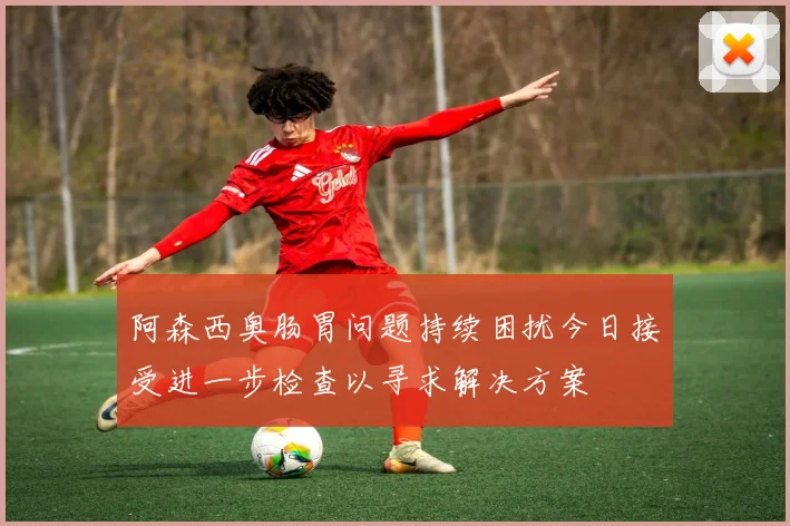 阿森西奥肠胃问题持续困扰今日接受进一步检查以寻求解决方案